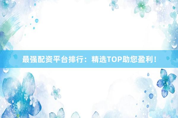 最强配资平台排行：精选TOP助您盈利！