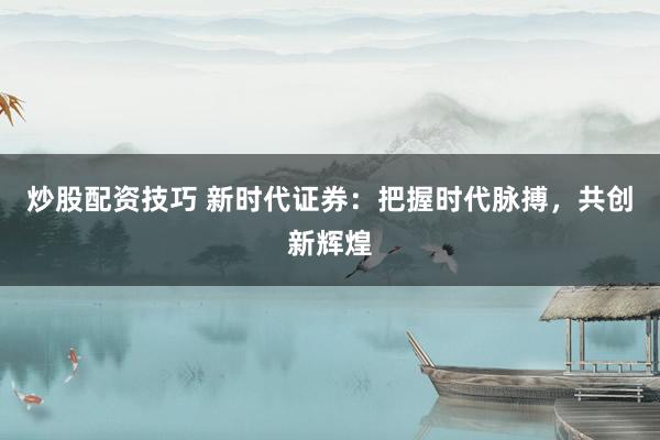 炒股配资技巧 新时代证券:把握时代脉搏,共创新辉煌
