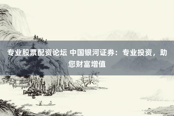 专业股票配资论坛 中国银河证券：专业投资，助您财富增值