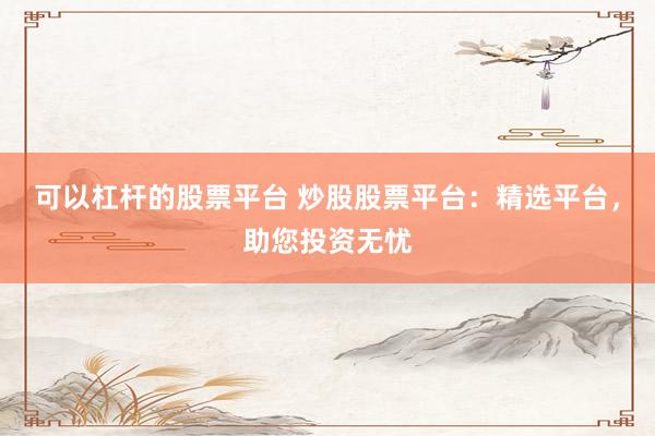 可以杠杆的股票平台 炒股股票平台：精选平台，助您投资无忧