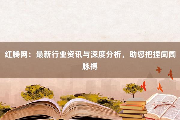 红腾网：最新行业资讯与深度分析，助您把捏阛阓脉搏