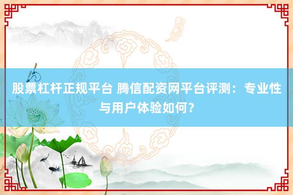 股票杠杆正规平台 腾信配资网平台评测：专业性与用户体验如何？