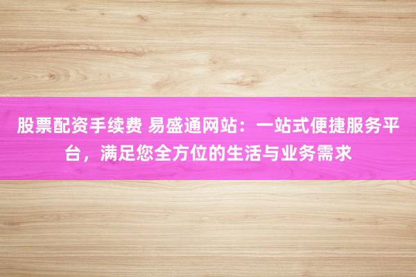 股票配资手续费 易盛通网站：一站式便捷服务平台，满足您全方位的生活与业务需求