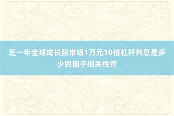 近一年全球成长股市场1万元10倍杠杆利息是多少的因子相关性管