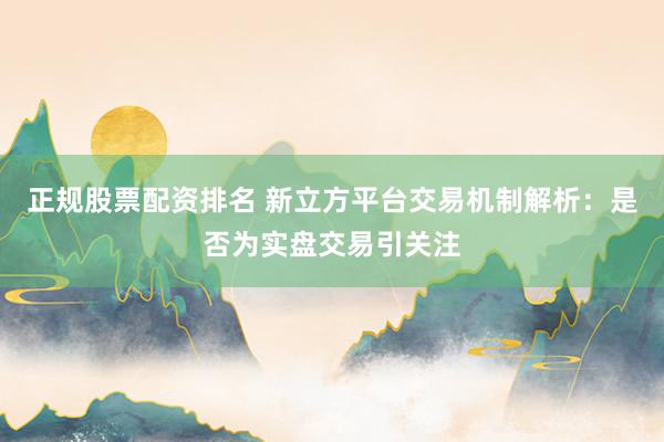 正规股票配资排名 新立方平台交易机制解析：是否为实盘交易引关注