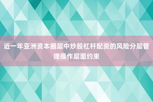 近一年亚洲资本圈层中炒股杠杆配资的风险分层管理操作层面约束