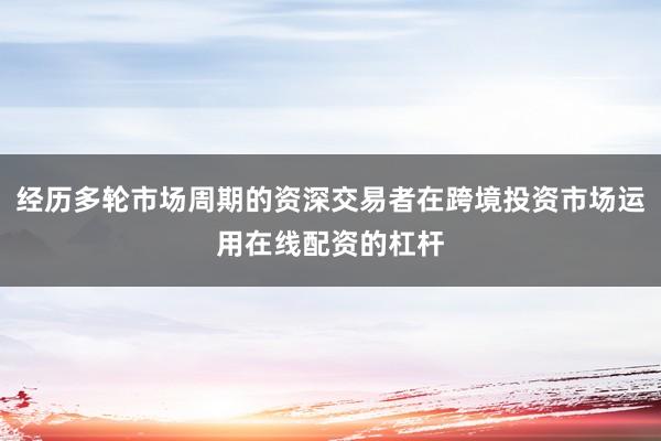 经历多轮市场周期的资深交易者在跨境投资市场运用在线配资的杠杆