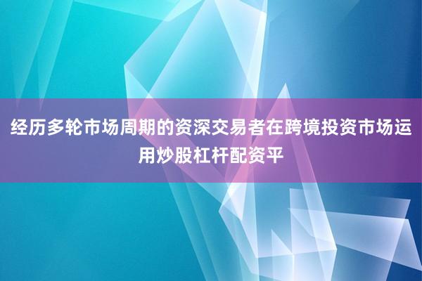 经历多轮市场周期的资深交易者在跨境投资市场运用炒股杠杆配资平
