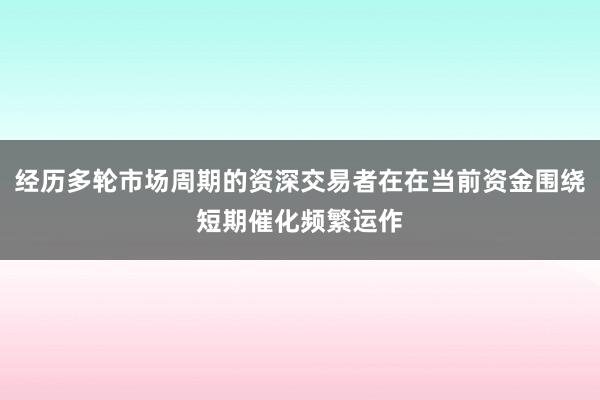经历多轮市场周期的资深交易者在在当前资金围绕短期催化频繁运作