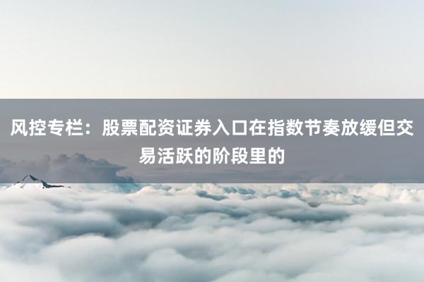 风控专栏：股票配资证券入口在指数节奏放缓但交易活跃的阶段里的