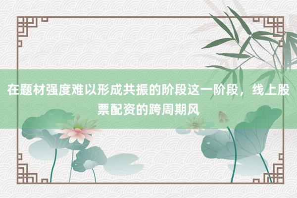 在题材强度难以形成共振的阶段这一阶段，线上股票配资的跨周期风