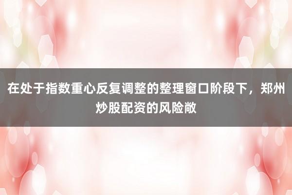 在处于指数重心反复调整的整理窗口阶段下，郑州炒股配资的风险敞