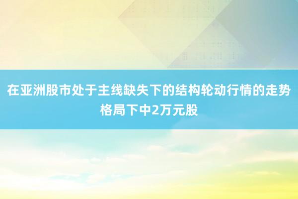 在亚洲股市处于主线缺失下的结构轮动行情的走势格局下中2万元股