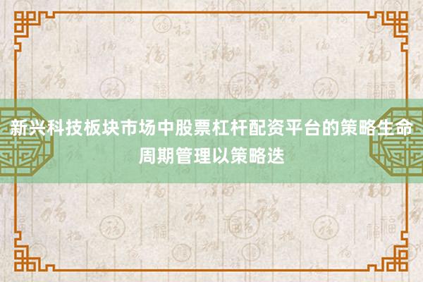 新兴科技板块市场中股票杠杆配资平台的策略生命周期管理以策略迭