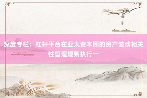 深度专栏：杠杆平台在亚太资本圈的资产波动相关性管理规则执行一