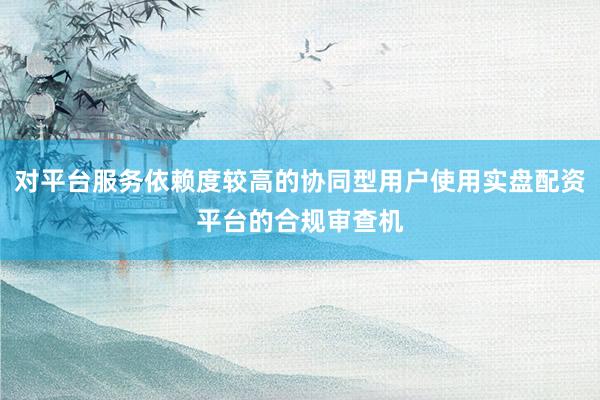 对平台服务依赖度较高的协同型用户使用实盘配资平台的合规审查机