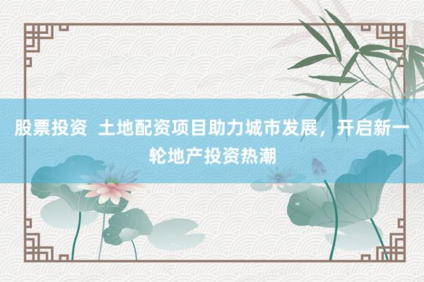 股票投资  土地配资项目助力城市发展，开启新一轮地产投资热潮
