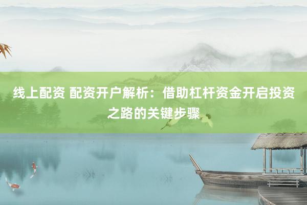 线上配资 配资开户解析：借助杠杆资金开启投资之路的关键步骤