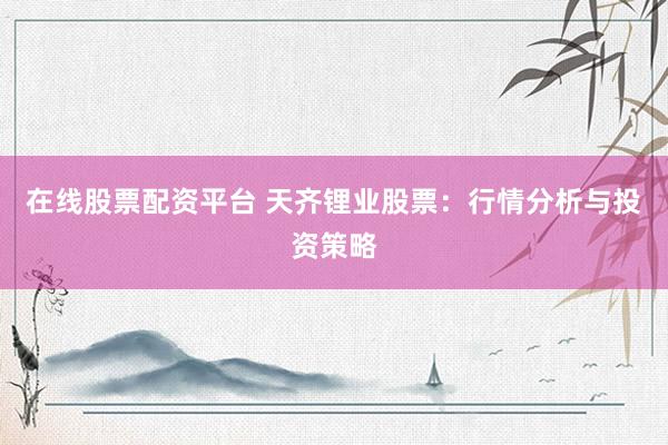 在线股票配资平台 天齐锂业股票：行情分析与投资策略