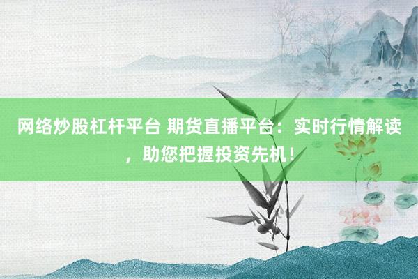 网络炒股杠杆平台 期货直播平台：实时行情解读，助您把握投资先机！