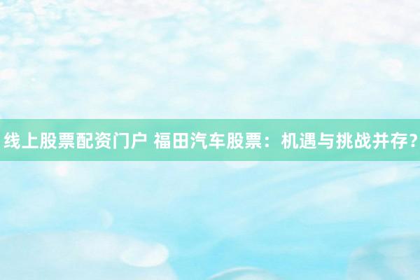 线上股票配资门户 福田汽车股票：机遇与挑战并存？