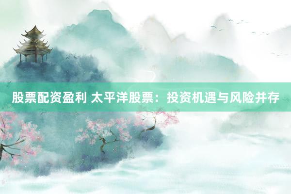 股票配资盈利 太平洋股票：投资机遇与风险并存