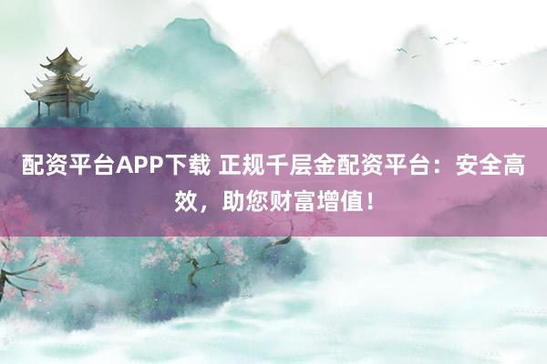 配资平台APP下载 正规千层金配资平台：安全高效，助您财富增值！