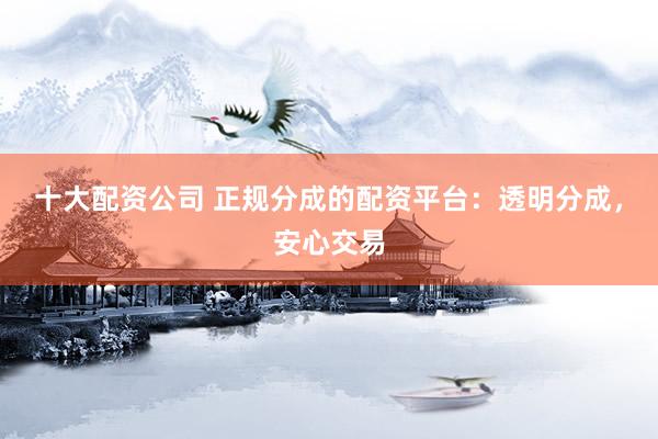 十大配资公司 正规分成的配资平台：透明分成，安心交易