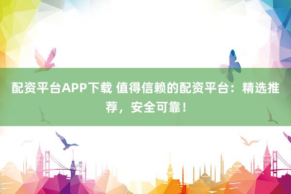 配资平台APP下载 值得信赖的配资平台：精选推荐，安全可靠！