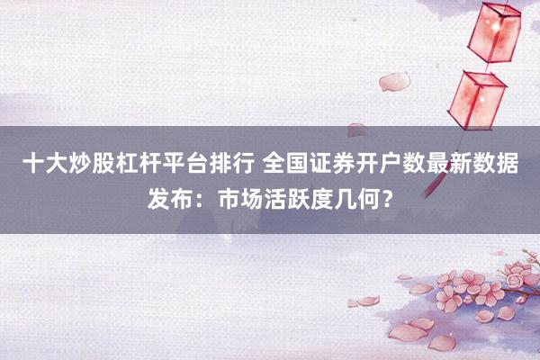 十大炒股杠杆平台排行 全国证券开户数最新数据发布：市场活跃度几何？
