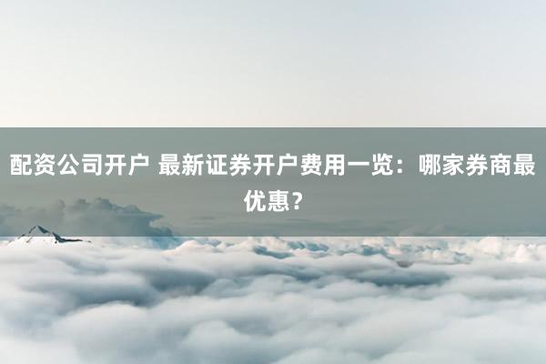 配资公司开户 最新证券开户费用一览：哪家券商最优惠？