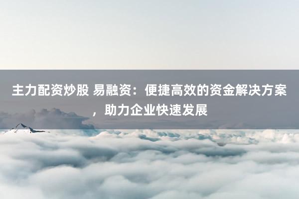 主力配资炒股 易融资：便捷高效的资金解决方案，助力企业快速发展