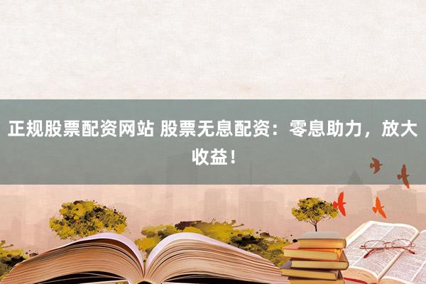 正规股票配资网站 股票无息配资：零息助力，放大收益！