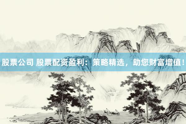 股票公司 股票配资盈利：策略精选，助您财富增值！