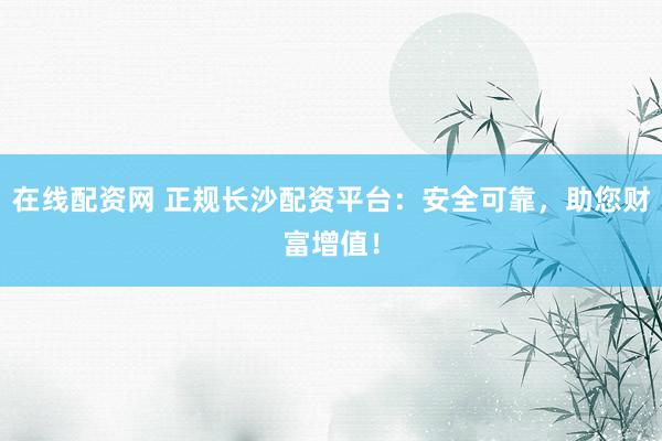 在线配资网 正规长沙配资平台：安全可靠，助您财富增值！