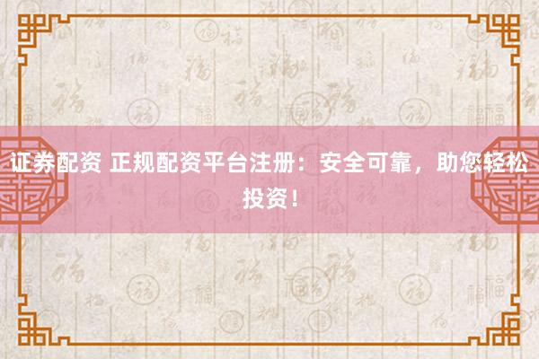 证券配资 正规配资平台注册：安全可靠，助您轻松投资！