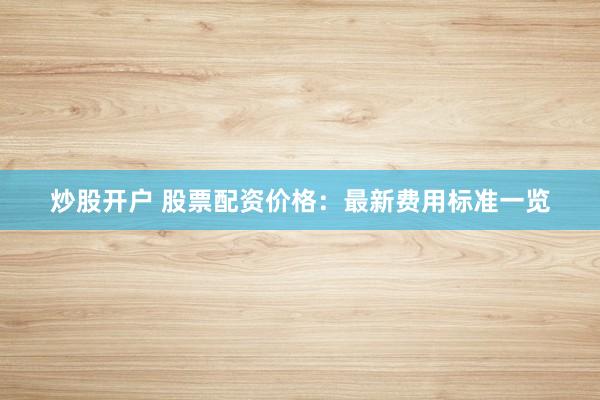 炒股开户 股票配资价格：最新费用标准一览