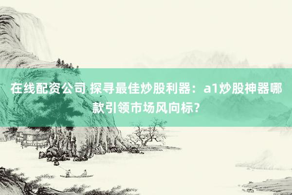 在线配资公司 探寻最佳炒股利器:a1炒股神器哪款引领市场风向标?
