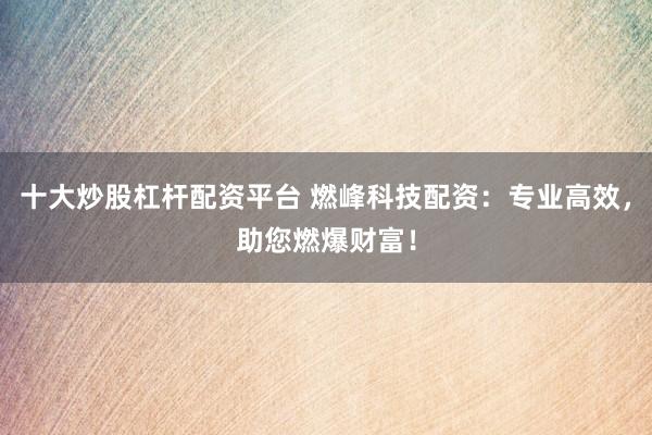 十大炒股杠杆配资平台 燃峰科技配资:专业高效,助您燃爆财富!