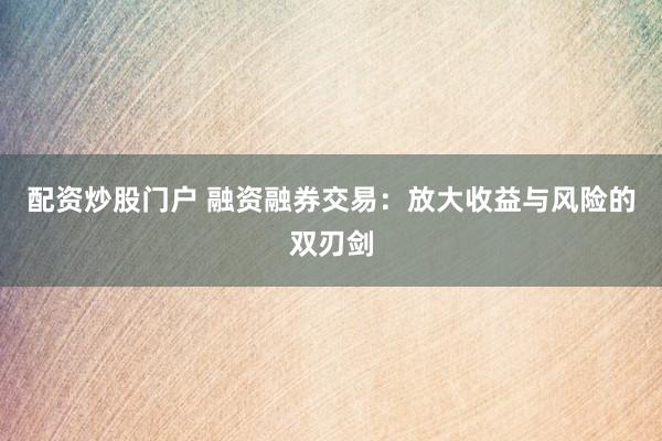配资炒股门户 融资融券交易：放大收益与风险的双刃剑
