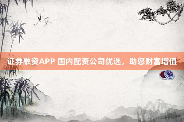 证券融资APP 国内配资公司优选,助您财富增值