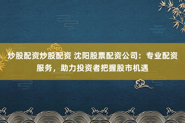 炒股配资炒股配资 沈阳股票配资公司:专业配资服务,助力投资者把握股市机遇
