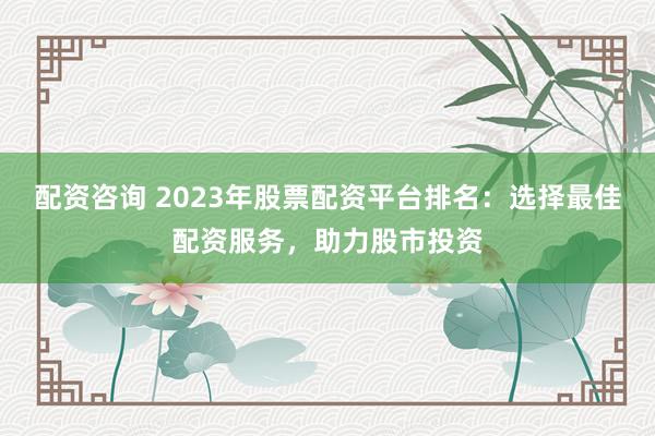 配资咨询 2023年股票配资平台排名:选择最佳配资服务,助力股市投资