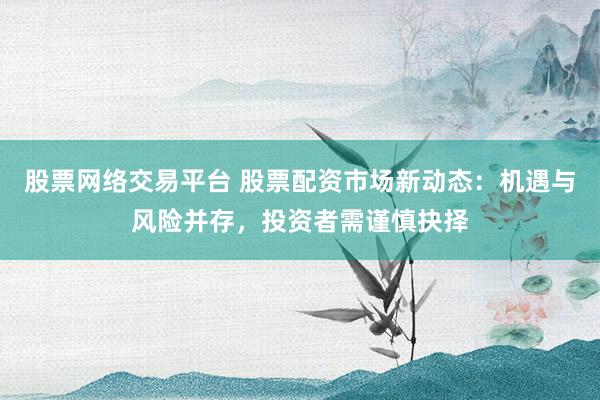 股票网络交易平台 股票配资市场新动态：机遇与风险并存，投资者需谨慎抉择