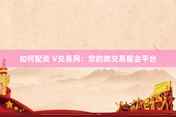 如何配资 V交易网：您的微交易掘金平台
