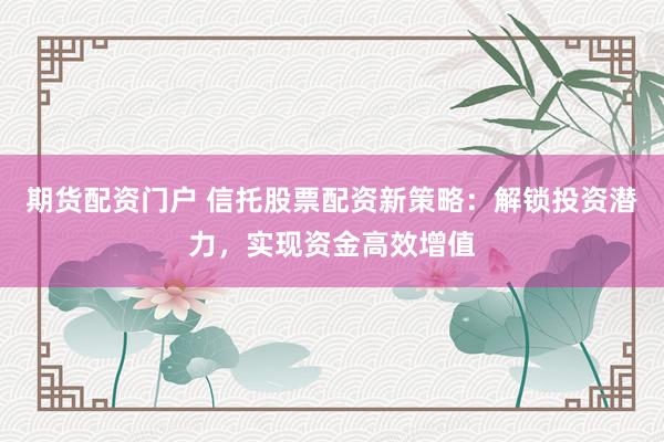 期货配资门户 信托股票配资新策略:解锁投资潜力,实现资金高效增值