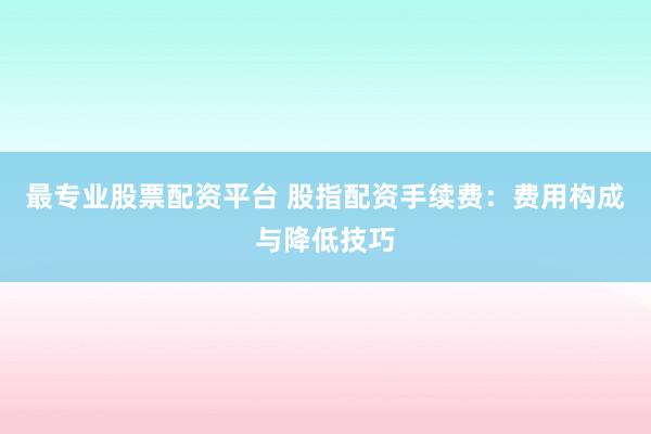 最专业股票配资平台 股指配资手续费：费用构成与降低技巧