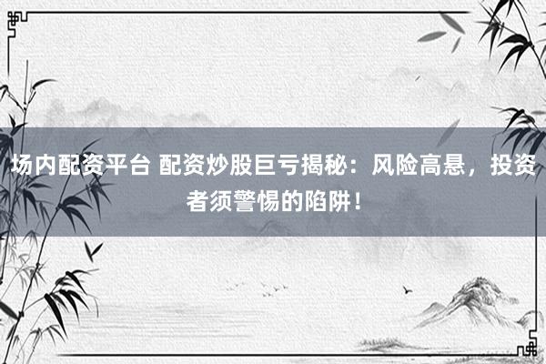 场内配资平台 配资炒股巨亏揭秘：风险高悬，投资者须警惕的陷阱！