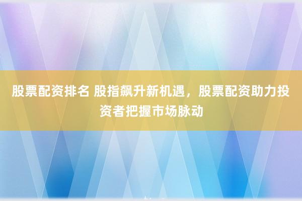 股票配资排名 股指飙升新机遇，股票配资助力投资者把握市场脉动
