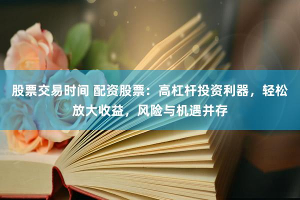 股票交易时间 配资股票：高杠杆投资利器，轻松放大收益，风险与机遇并存